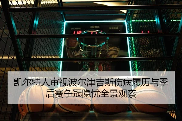 凯尔特人审视波尔津吉斯伤病履历与季后赛争冠隐忧全景观察