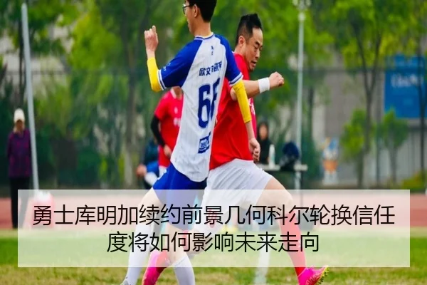 勇士库明加续约前景几何科尔轮换信任度将如何影响未来走向