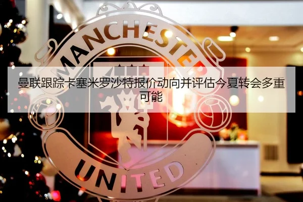 曼联跟踪卡塞米罗沙特报价动向并评估今夏转会多重可能